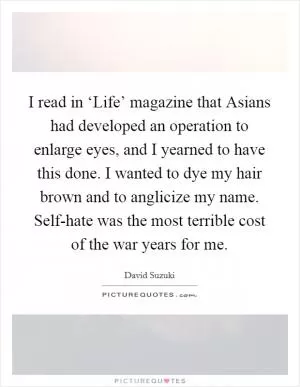 I read in ‘Life’ magazine that Asians had developed an operation to enlarge eyes, and I yearned to have this done. I wanted to dye my hair brown and to anglicize my name. Self-hate was the most terrible cost of the war years for me Picture Quote #1