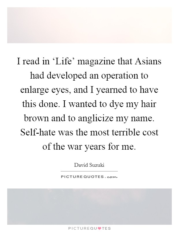 I read in ‘Life' magazine that Asians had developed an operation to enlarge eyes, and I yearned to have this done. I wanted to dye my hair brown and to anglicize my name. Self-hate was the most terrible cost of the war years for me. Picture Quote #1