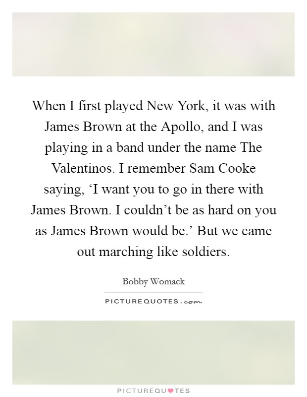 When I first played New York, it was with James Brown at the Apollo, and I was playing in a band under the name The Valentinos. I remember Sam Cooke saying, ‘I want you to go in there with James Brown. I couldn't be as hard on you as James Brown would be.' But we came out marching like soldiers. Picture Quote #1