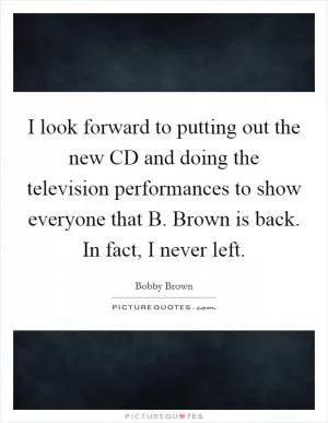 I look forward to putting out the new CD and doing the television performances to show everyone that B. Brown is back. In fact, I never left Picture Quote #1
