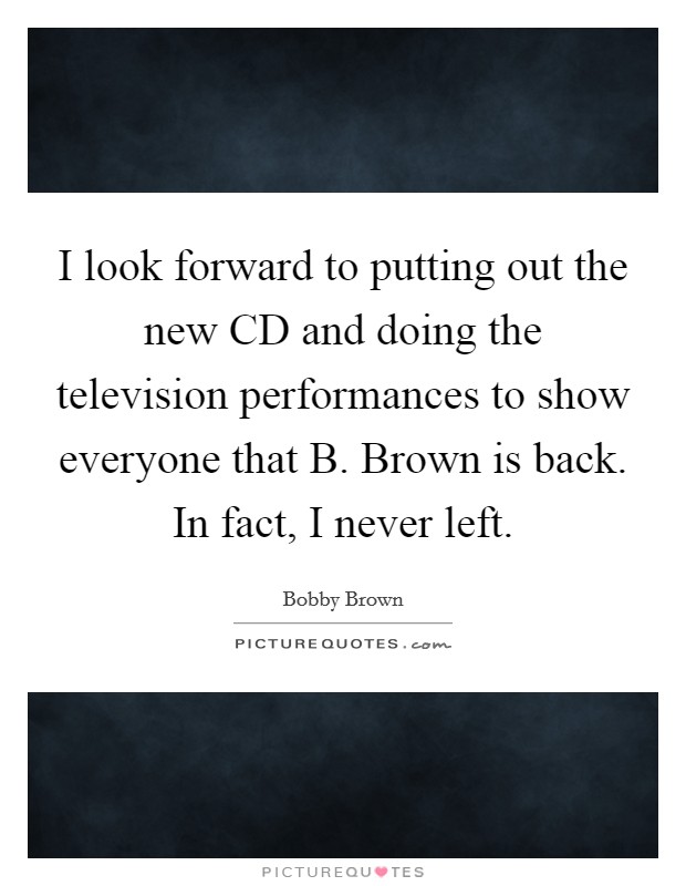 I look forward to putting out the new CD and doing the television performances to show everyone that B. Brown is back. In fact, I never left. Picture Quote #1
