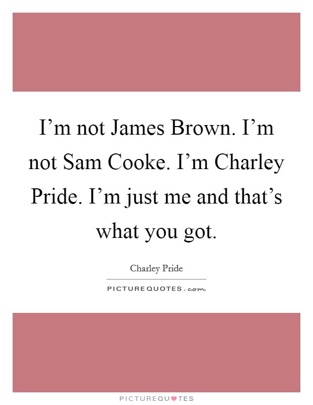 I'm not James Brown. I'm not Sam Cooke. I'm Charley Pride. I'm just me and that's what you got. Picture Quote #1