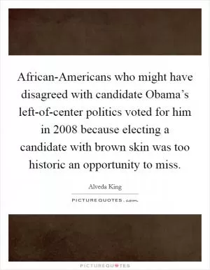 African-Americans who might have disagreed with candidate Obama’s left-of-center politics voted for him in 2008 because electing a candidate with brown skin was too historic an opportunity to miss Picture Quote #1
