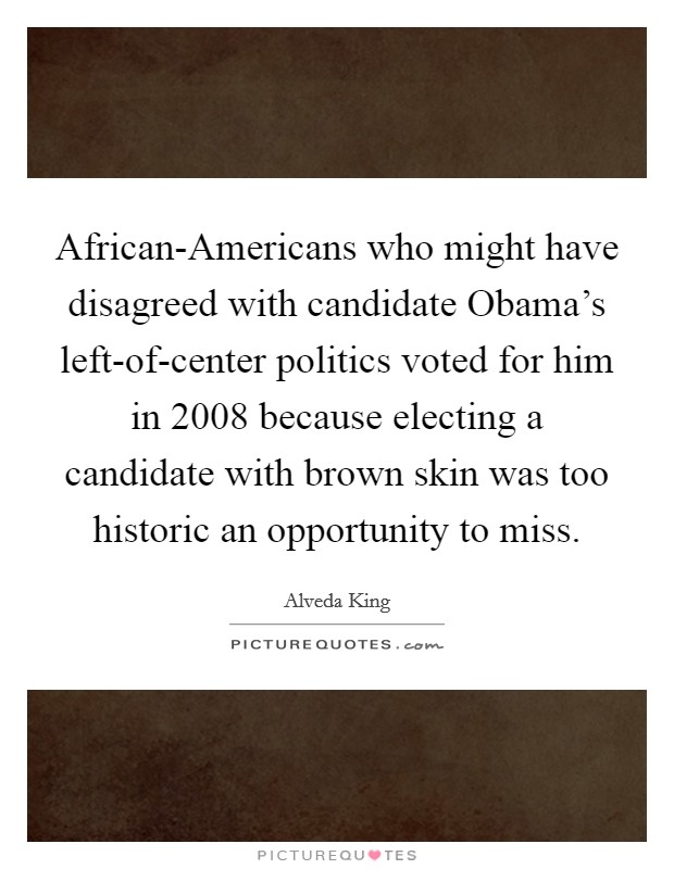 African-Americans who might have disagreed with candidate Obama's left-of-center politics voted for him in 2008 because electing a candidate with brown skin was too historic an opportunity to miss. Picture Quote #1