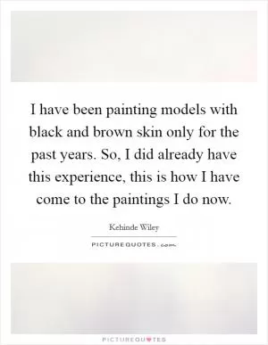 I have been painting models with black and brown skin only for the past years. So, I did already have this experience, this is how I have come to the paintings I do now Picture Quote #1