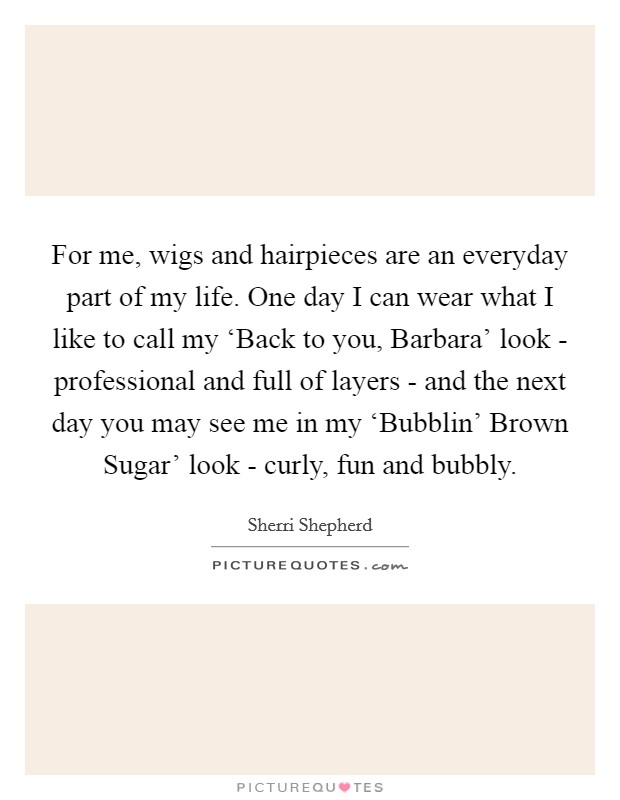 For me, wigs and hairpieces are an everyday part of my life. One day I can wear what I like to call my ‘Back to you, Barbara' look - professional and full of layers - and the next day you may see me in my ‘Bubblin' Brown Sugar' look - curly, fun and bubbly. Picture Quote #1