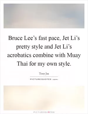 Bruce Lee’s fast pace, Jet Li’s pretty style and Jet Li’s acrobatics combine with Muay Thai for my own style Picture Quote #1