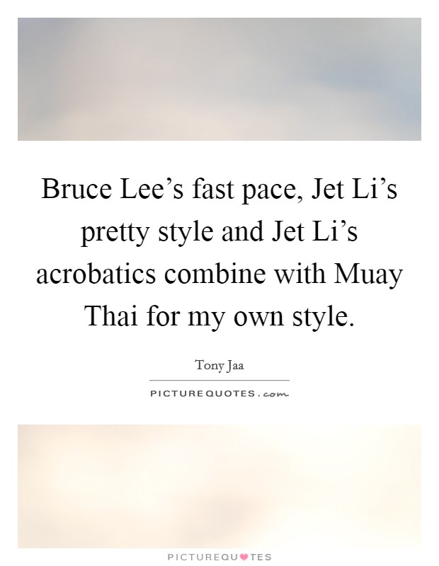 Bruce Lee's fast pace, Jet Li's pretty style and Jet Li's acrobatics combine with Muay Thai for my own style. Picture Quote #1