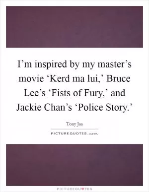I’m inspired by my master’s movie ‘Kerd ma lui,’ Bruce Lee’s ‘Fists of Fury,’ and Jackie Chan’s ‘Police Story.’ Picture Quote #1