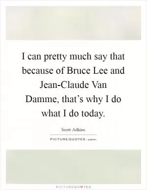I can pretty much say that because of Bruce Lee and Jean-Claude Van Damme, that’s why I do what I do today Picture Quote #1