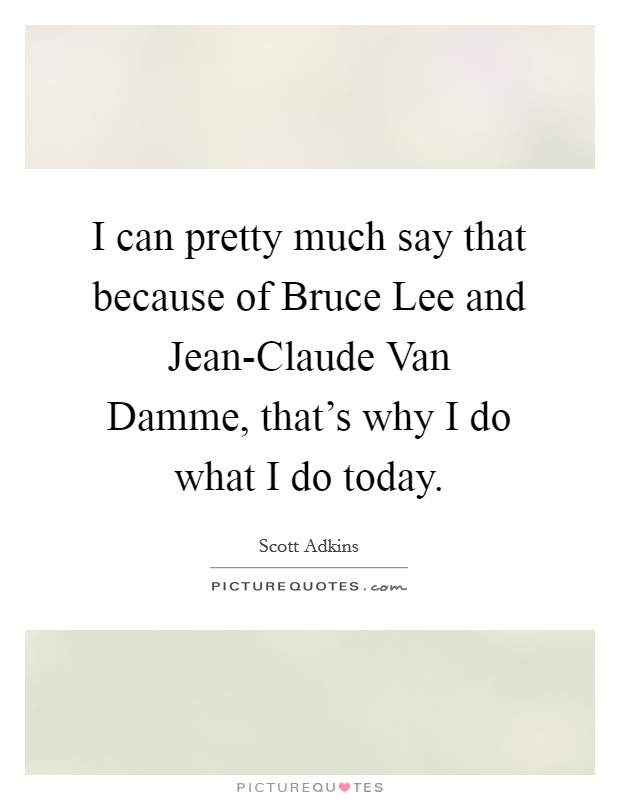 I can pretty much say that because of Bruce Lee and Jean-Claude Van Damme, that's why I do what I do today. Picture Quote #1