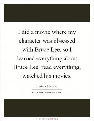 I did a movie where my character was obsessed with Bruce Lee, so I learned everything about Bruce Lee, read everything, watched his movies Picture Quote #1