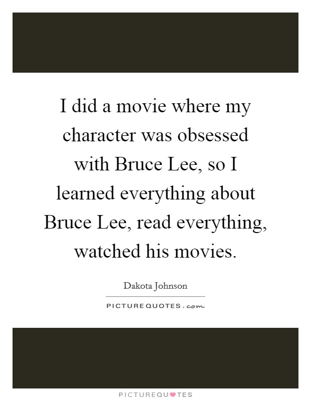 I did a movie where my character was obsessed with Bruce Lee, so I learned everything about Bruce Lee, read everything, watched his movies. Picture Quote #1