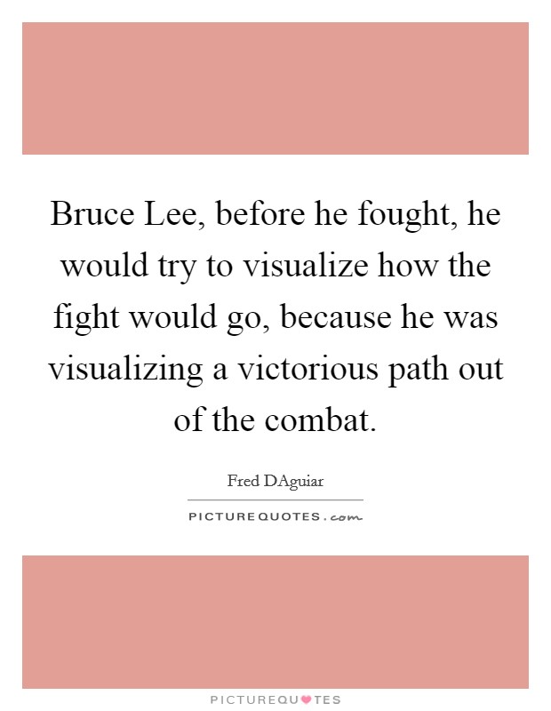Bruce Lee, before he fought, he would try to visualize how the fight would go, because he was visualizing a victorious path out of the combat. Picture Quote #1