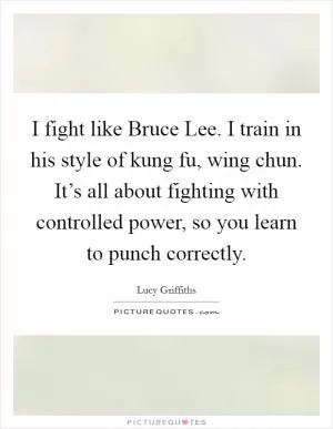 I fight like Bruce Lee. I train in his style of kung fu, wing chun. It’s all about fighting with controlled power, so you learn to punch correctly Picture Quote #1