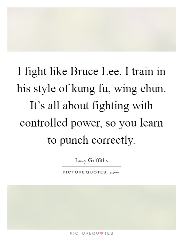 I fight like Bruce Lee. I train in his style of kung fu, wing chun. It's all about fighting with controlled power, so you learn to punch correctly. Picture Quote #1
