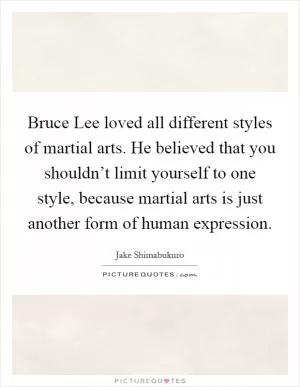Bruce Lee loved all different styles of martial arts. He believed that you shouldn’t limit yourself to one style, because martial arts is just another form of human expression Picture Quote #1