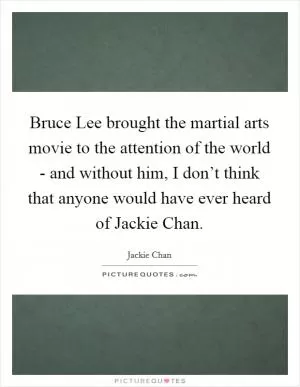 Bruce Lee brought the martial arts movie to the attention of the world - and without him, I don’t think that anyone would have ever heard of Jackie Chan Picture Quote #1