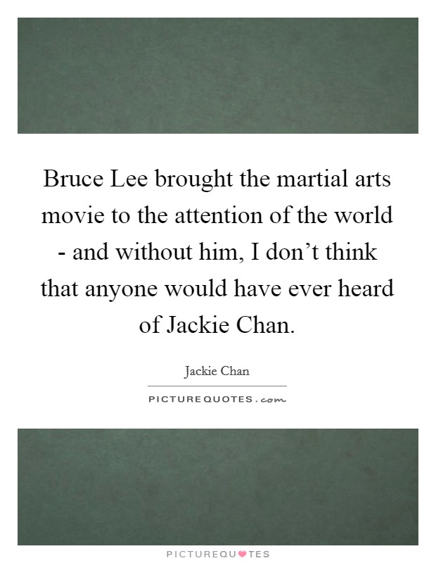 Bruce Lee brought the martial arts movie to the attention of the world - and without him, I don't think that anyone would have ever heard of Jackie Chan. Picture Quote #1