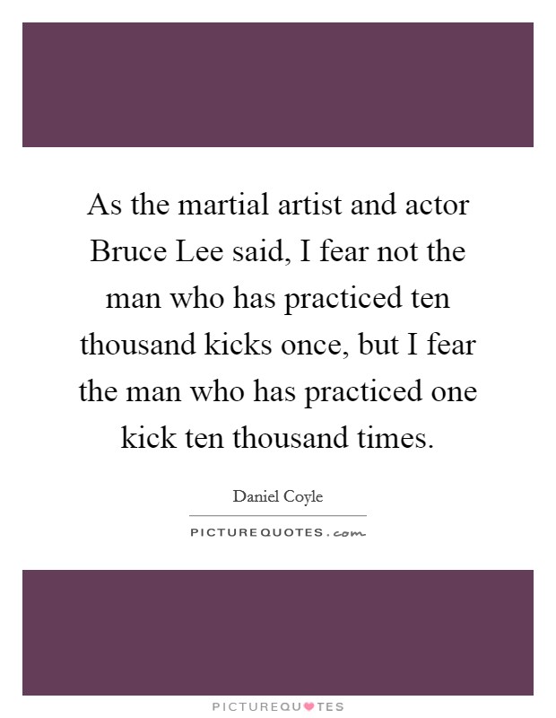 As the martial artist and actor Bruce Lee said, I fear not the man who has practiced ten thousand kicks once, but I fear the man who has practiced one kick ten thousand times. Picture Quote #1