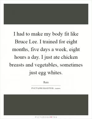 I had to make my body fit like Bruce Lee. I trained for eight months, five days a week, eight hours a day. I just ate chicken breasts and vegetables, sometimes just egg whites Picture Quote #1