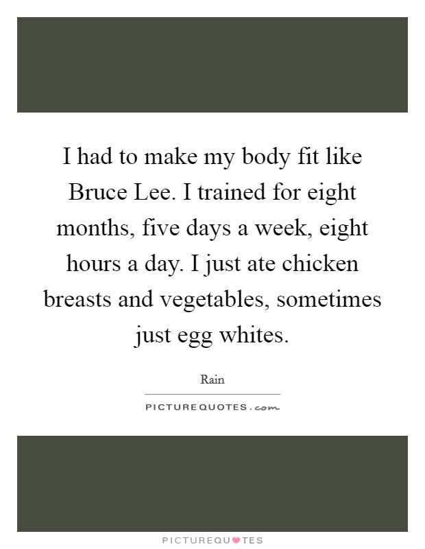 I had to make my body fit like Bruce Lee. I trained for eight months, five days a week, eight hours a day. I just ate chicken breasts and vegetables, sometimes just egg whites. Picture Quote #1