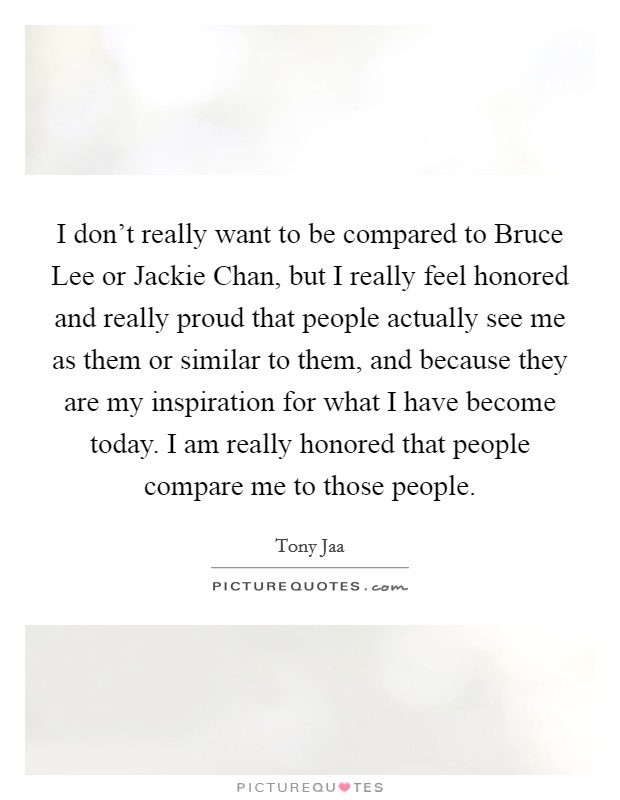 I don't really want to be compared to Bruce Lee or Jackie Chan, but I really feel honored and really proud that people actually see me as them or similar to them, and because they are my inspiration for what I have become today. I am really honored that people compare me to those people. Picture Quote #1