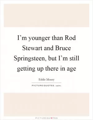 I’m younger than Rod Stewart and Bruce Springsteen, but I’m still getting up there in age Picture Quote #1
