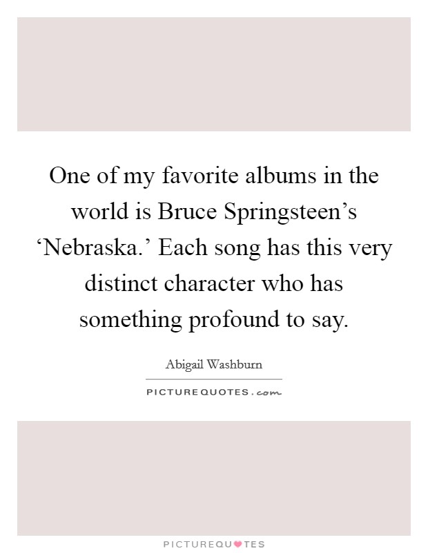 One of my favorite albums in the world is Bruce Springsteen's ‘Nebraska.' Each song has this very distinct character who has something profound to say. Picture Quote #1