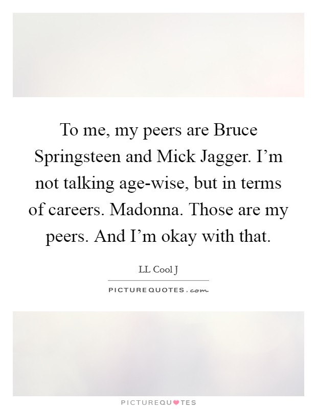 To me, my peers are Bruce Springsteen and Mick Jagger. I'm not talking age-wise, but in terms of careers. Madonna. Those are my peers. And I'm okay with that. Picture Quote #1