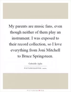 My parents are music fans, even though neither of them play an instrument. I was exposed to their record collection, so I love everything from Joni Mitchell to Bruce Springsteen Picture Quote #1