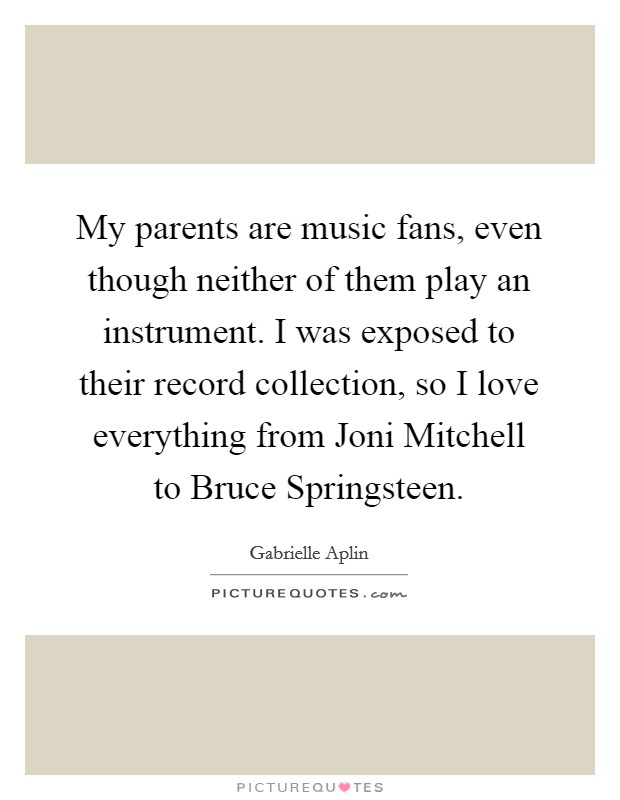 My parents are music fans, even though neither of them play an instrument. I was exposed to their record collection, so I love everything from Joni Mitchell to Bruce Springsteen. Picture Quote #1