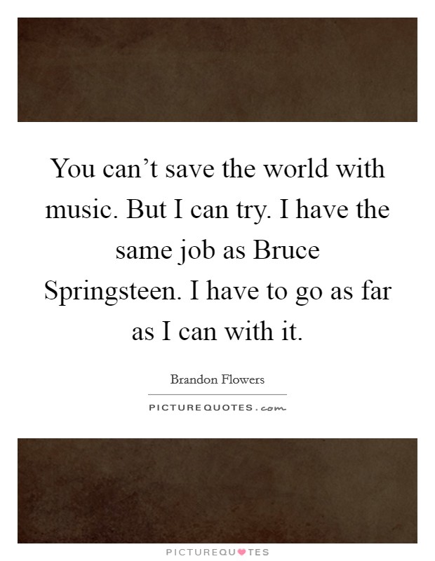 You can't save the world with music. But I can try. I have the same job as Bruce Springsteen. I have to go as far as I can with it. Picture Quote #1