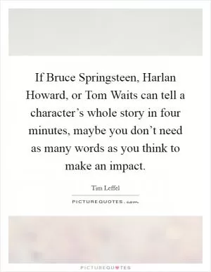 If Bruce Springsteen, Harlan Howard, or Tom Waits can tell a character’s whole story in four minutes, maybe you don’t need as many words as you think to make an impact Picture Quote #1