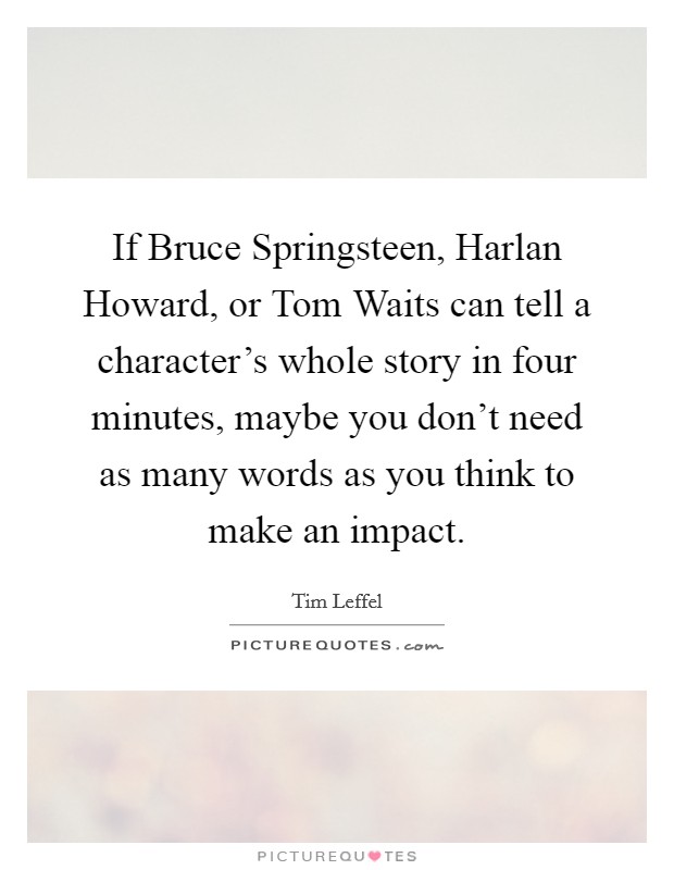 If Bruce Springsteen, Harlan Howard, or Tom Waits can tell a character's whole story in four minutes, maybe you don't need as many words as you think to make an impact. Picture Quote #1