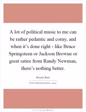 A lot of political music to me can be rather pedantic and corny, and when it’s done right - like Bruce Springsteen or Jackson Browne or great satire from Randy Newman, there’s nothing better Picture Quote #1