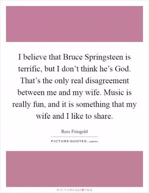 I believe that Bruce Springsteen is terrific, but I don’t think he’s God. That’s the only real disagreement between me and my wife. Music is really fun, and it is something that my wife and I like to share Picture Quote #1