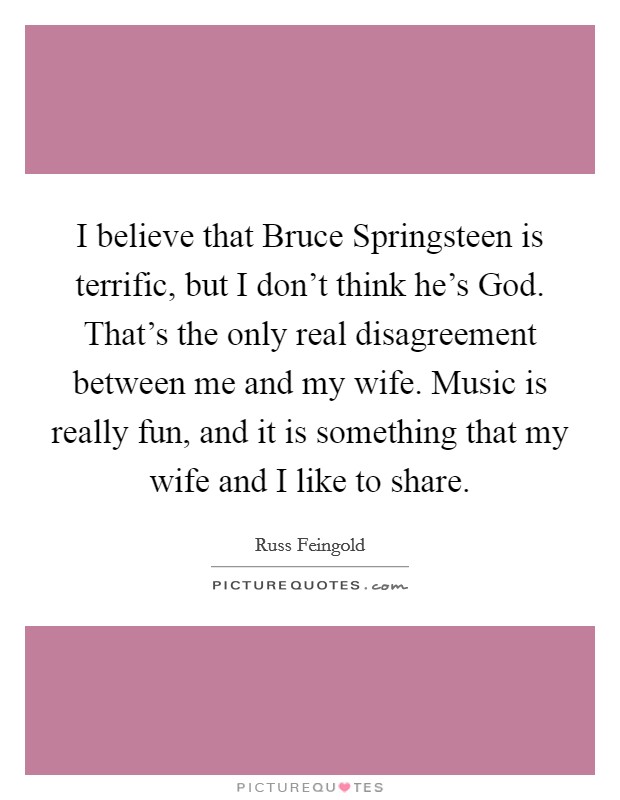 I believe that Bruce Springsteen is terrific, but I don't think he's God. That's the only real disagreement between me and my wife. Music is really fun, and it is something that my wife and I like to share. Picture Quote #1