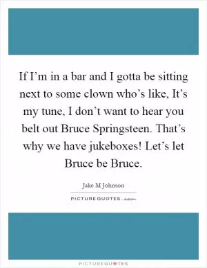 If I’m in a bar and I gotta be sitting next to some clown who’s like, It’s my tune, I don’t want to hear you belt out Bruce Springsteen. That’s why we have jukeboxes! Let’s let Bruce be Bruce Picture Quote #1