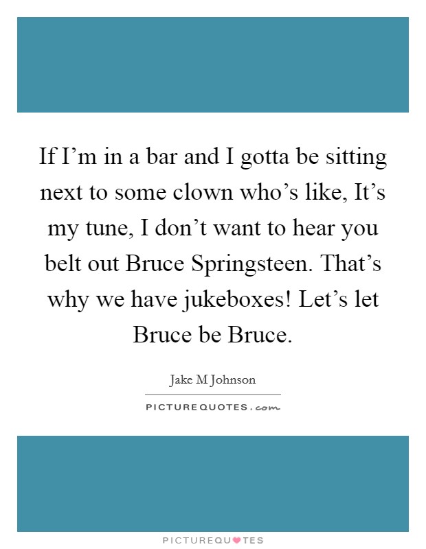 If I'm in a bar and I gotta be sitting next to some clown who's like, It's my tune, I don't want to hear you belt out Bruce Springsteen. That's why we have jukeboxes! Let's let Bruce be Bruce. Picture Quote #1