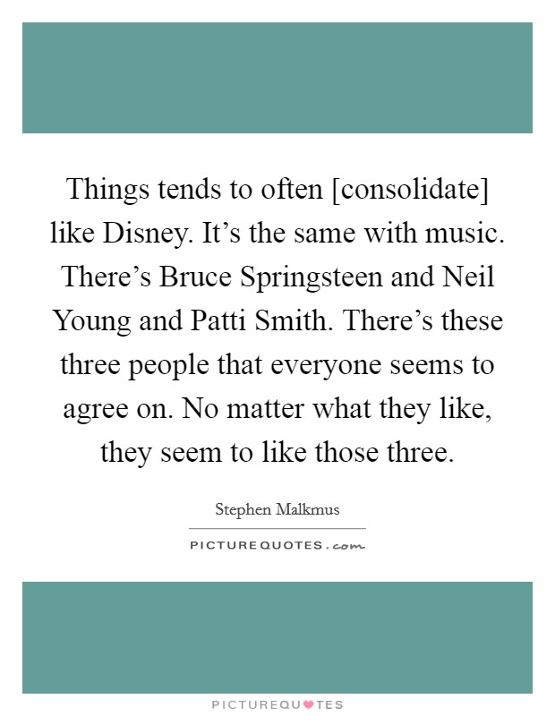 Things tends to often [consolidate] like Disney. It's the same with music. There's Bruce Springsteen and Neil Young and Patti Smith. There's these three people that everyone seems to agree on. No matter what they like, they seem to like those three. Picture Quote #1