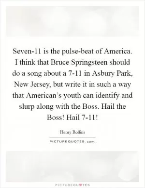 Seven-11 is the pulse-beat of America. I think that Bruce Springsteen should do a song about a 7-11 in Asbury Park, New Jersey, but write it in such a way that American’s youth can identify and slurp along with the Boss. Hail the Boss! Hail 7-11! Picture Quote #1