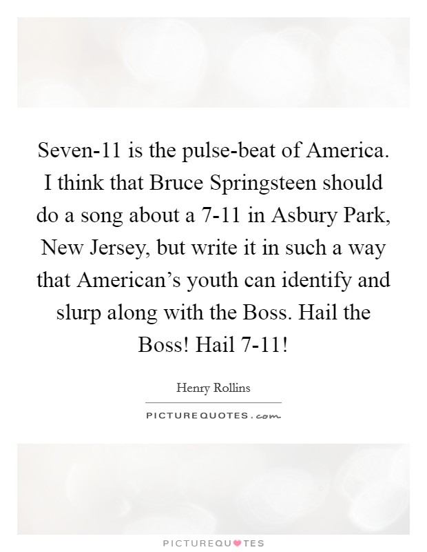 Seven-11 is the pulse-beat of America. I think that Bruce Springsteen should do a song about a 7-11 in Asbury Park, New Jersey, but write it in such a way that American's youth can identify and slurp along with the Boss. Hail the Boss! Hail 7-11! Picture Quote #1