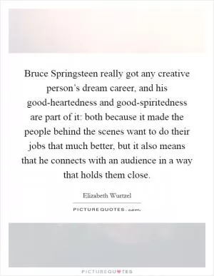 Bruce Springsteen really got any creative person’s dream career, and his good-heartedness and good-spiritedness are part of it: both because it made the people behind the scenes want to do their jobs that much better, but it also means that he connects with an audience in a way that holds them close Picture Quote #1