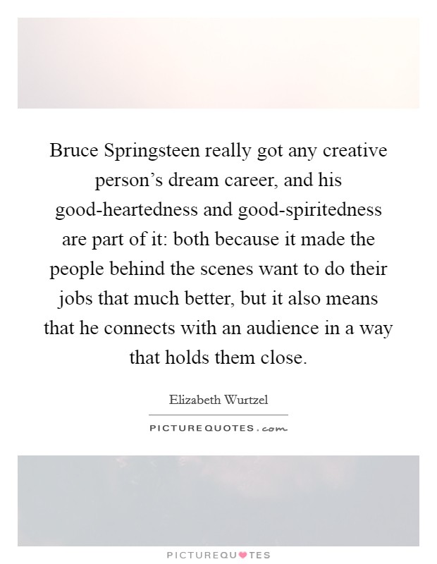 Bruce Springsteen really got any creative person's dream career, and his good-heartedness and good-spiritedness are part of it: both because it made the people behind the scenes want to do their jobs that much better, but it also means that he connects with an audience in a way that holds them close. Picture Quote #1