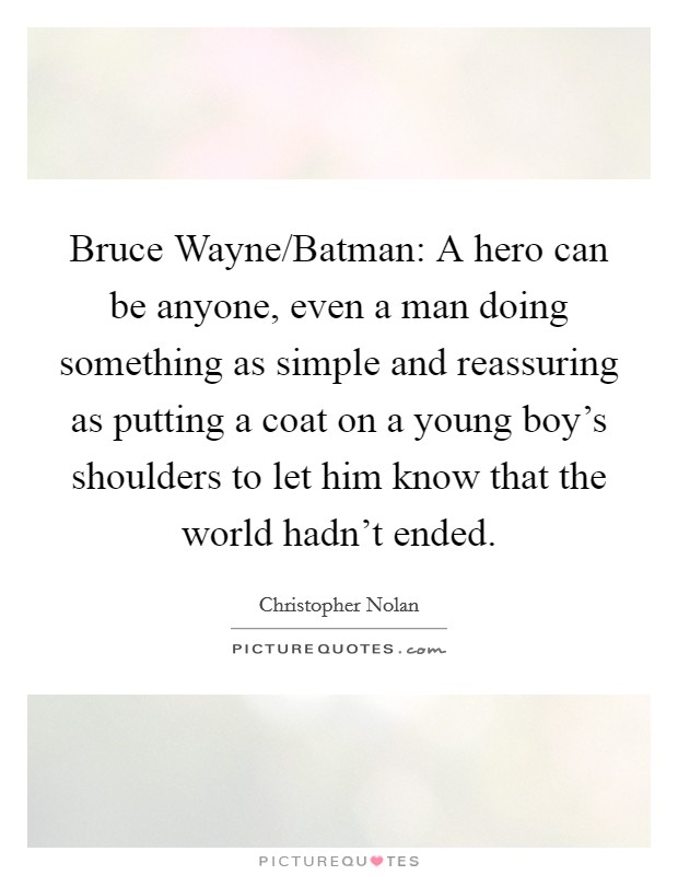 Bruce Wayne/Batman: A hero can be anyone, even a man doing something as simple and reassuring as putting a coat on a young boy's shoulders to let him know that the world hadn't ended. Picture Quote #1