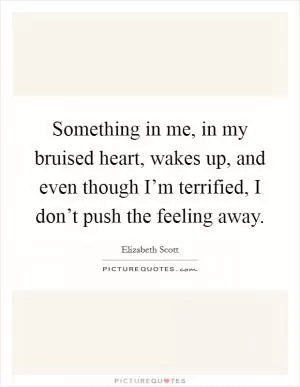Something in me, in my bruised heart, wakes up, and even though I’m terrified, I don’t push the feeling away Picture Quote #1