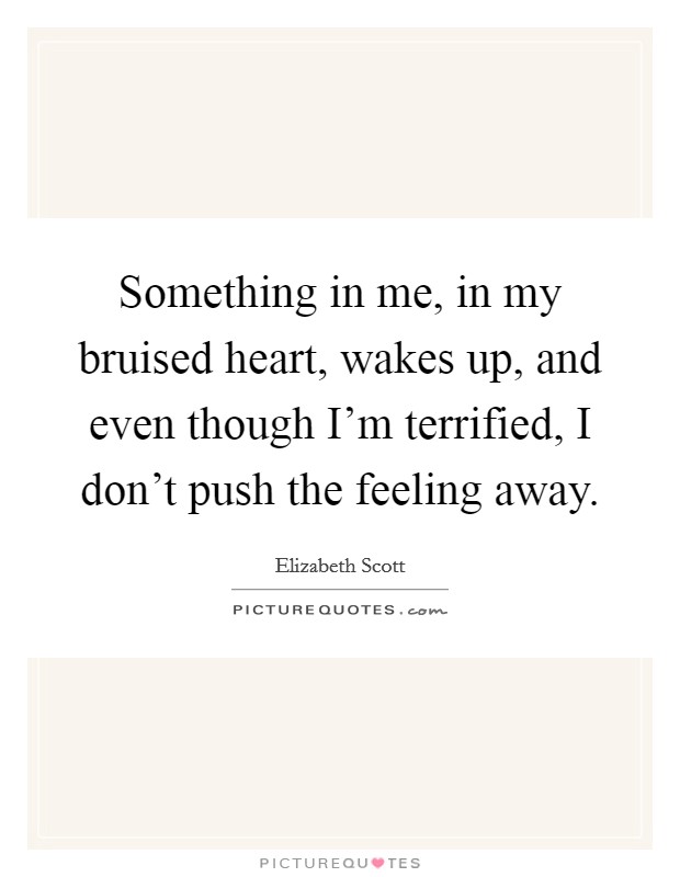 Something in me, in my bruised heart, wakes up, and even though I'm terrified, I don't push the feeling away. Picture Quote #1