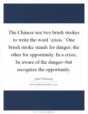 The Chinese use two brush strokes to write the word ‘crisis.’ One brush stroke stands for danger; the other for opportunity. In a crisis, be aware of the danger--but recognize the opportunity Picture Quote #1