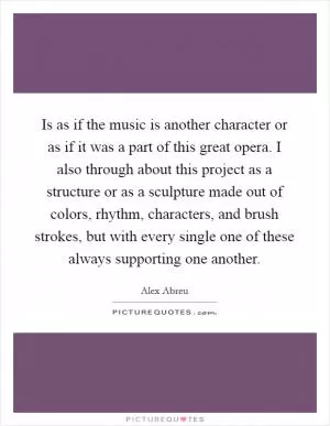 Is as if the music is another character or as if it was a part of this great opera. I also through about this project as a structure or as a sculpture made out of colors, rhythm, characters, and brush strokes, but with every single one of these always supporting one another Picture Quote #1